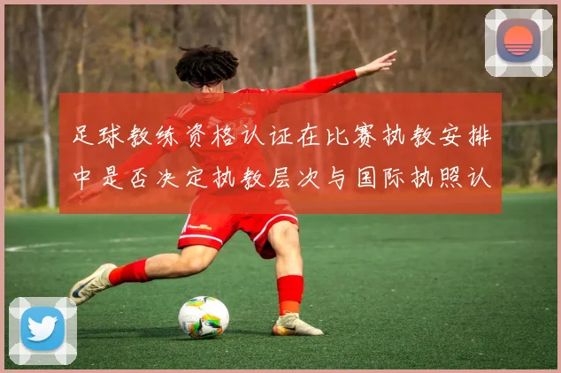 足球教练资格认证在比赛执教安排中是否决定执教层次与国际执照认受性