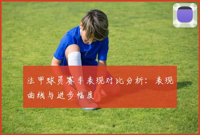 法甲球员赛季表现对比分析：表现曲线与进步幅度