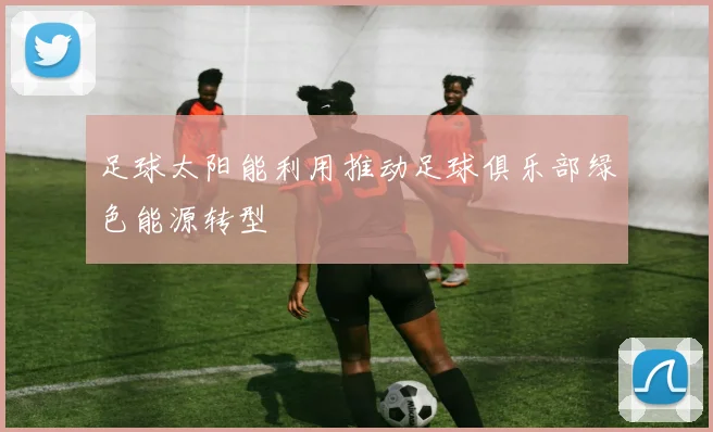 足球太阳能利用推动足球俱乐部绿色能源转型