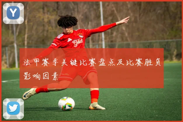 法甲赛季关键比赛盘点及比赛胜负影响因素