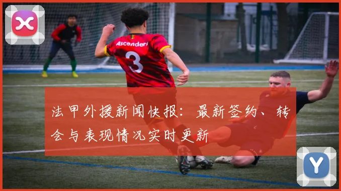 法甲外援新闻快报：最新签约、转会与表现情况实时更新